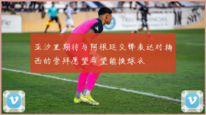 亚沙里期待与阿根廷交锋表达对梅西的崇拜愿望希望能换球衣