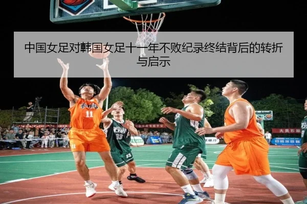 中国女足对韩国女足十一年不败纪录终结背后的转折与启示